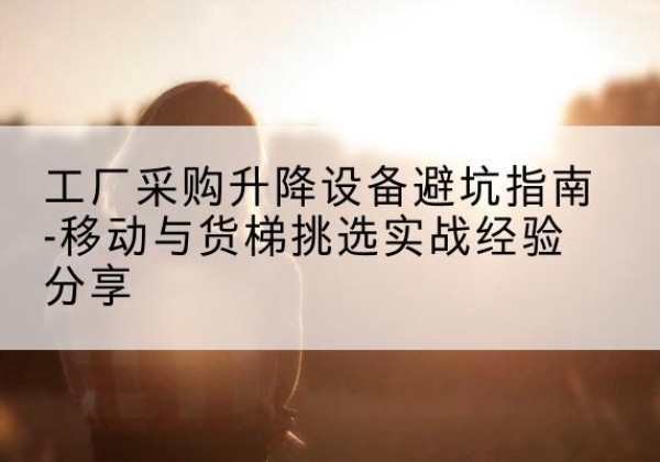 五大连池移动式升降机怎么选-工厂采购升降设备避坑指南-移动与货梯挑选实战经验分享
