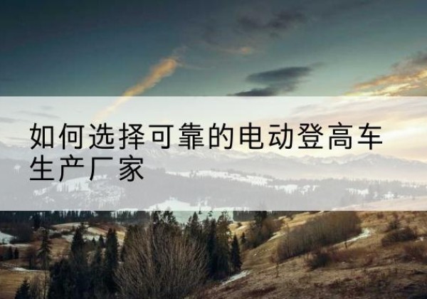 五大连池电动登高车厂家-如何选择可靠的电动登高车生产厂家