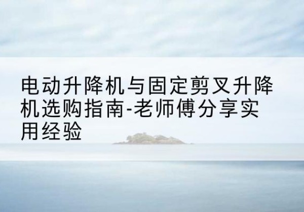 五大连池电动升降机怎么选-电动升降机与固定剪叉升降机选购指南-老师傅分享实用经验