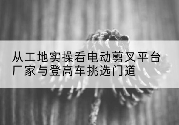 五大连池电动剪叉升降平台厂家-从工地实操看电动剪叉平台厂家与登高车挑选门道