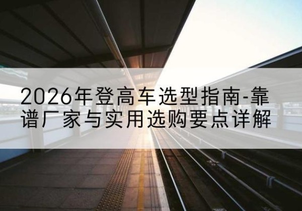 五大连池登高车厂家推荐-2026年登高车选型指南-靠谱厂家与实用选购要点详解